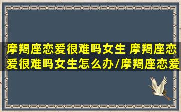 摩羯座恋爱很难吗女生 摩羯座恋爱很难吗女生怎么办/摩羯座恋爱很难吗女生 摩羯座恋爱很难吗女生怎么办-我的网站